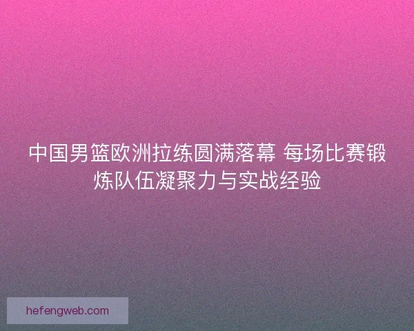 中国男篮欧洲拉练圆满落幕 每场比赛锻炼队伍凝聚力与实战经验