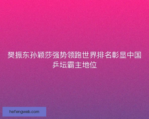 樊振东孙颖莎强势领跑世界排名彰显中国乒坛霸主地位